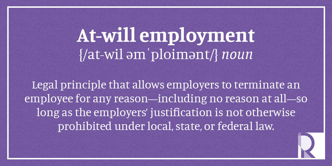 At-Will Employment - Legal principle that allows employers to terminate an employee for any reason—including no reason at all—so long as the employers’ justification is not otherwise prohibited under local, state, or federal law.