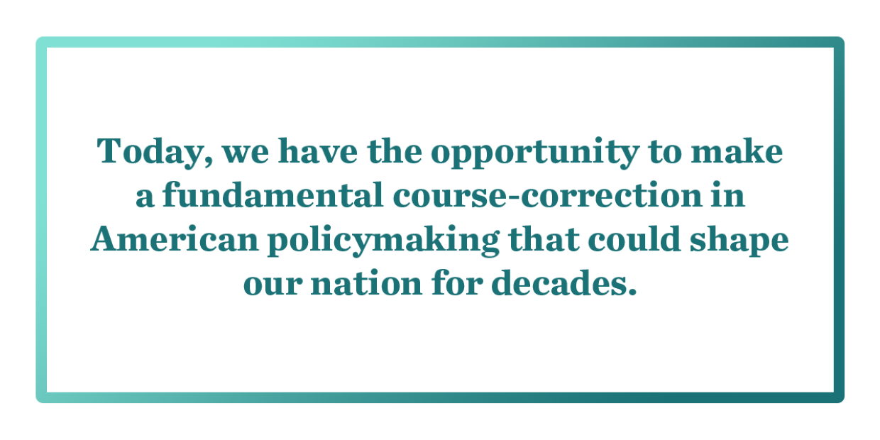Today, we have the opportunity to make a fundamental course-correction in American policymaking that could shape our nation for decades. 