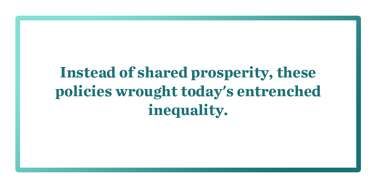 Instead of shared prosperity, these plicies wrought today's entrenched inequality.