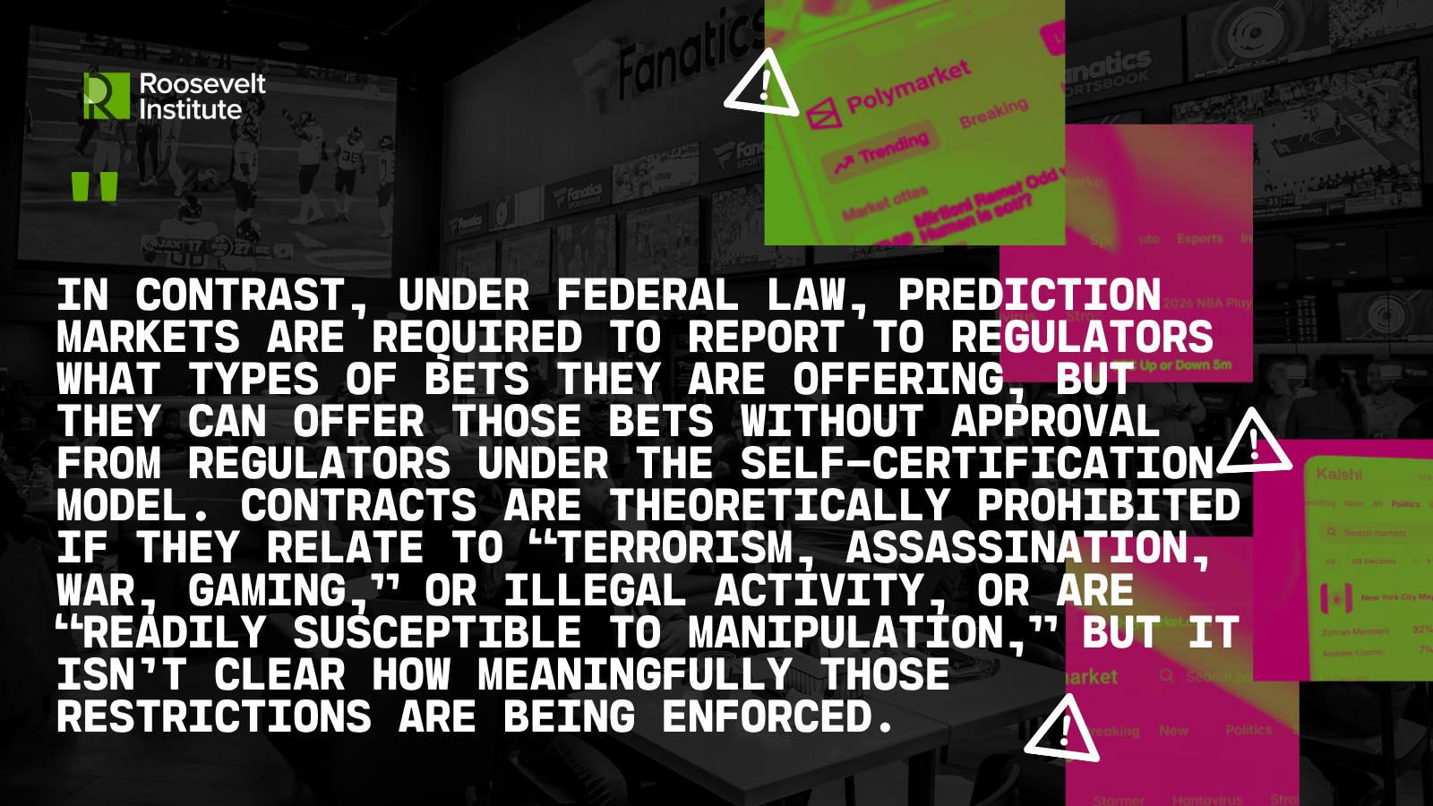 Text about prediction market regulations overlaid on a grayscale background of a betting shop, with highlighted text and warning icons emphasizing regulatory and enforcement issues. Roosevelt Institute logo appears in the corner. Quote Reads: In contrast, under federal law, prediction markets are required to report to regulators what types of bets they are offering, but they can offer those bets without approval from regulators under the self-certification model. Contracts are theoretically prohibited if they relate to “terrorism, assassination, war, gaming,” or illegal activity, or are “readily susceptible to manipulation,” but it isn’t clear how meaningfully those restrictions are being enforced.